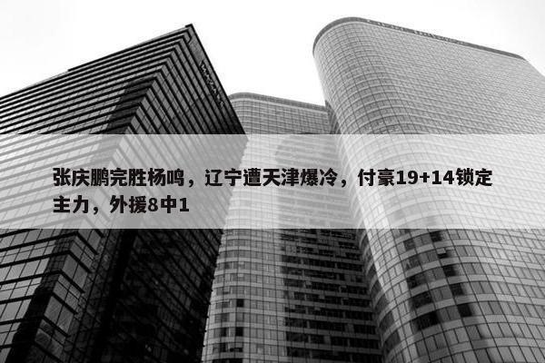 张庆鹏完胜杨鸣，辽宁遭天津爆冷，付豪19+14锁定主力，外援8中1