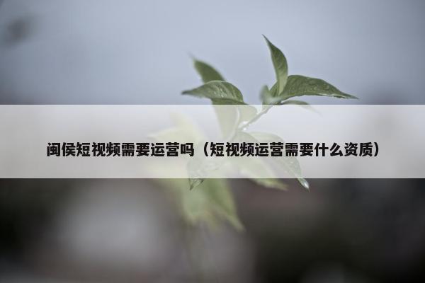 闽侯短视频需要运营吗（短视频运营需要什么资质）