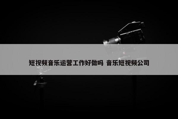 短视频音乐运营工作好做吗 音乐短视频公司