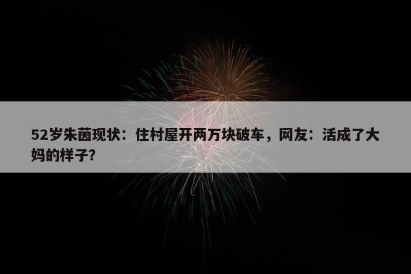 52岁朱茵现状：住村屋开两万块破车，网友：活成了大妈的样子？