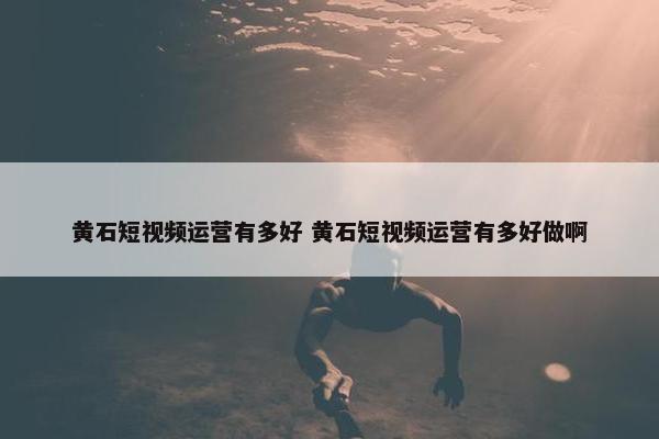 黄石短视频运营有多好 黄石短视频运营有多好做啊