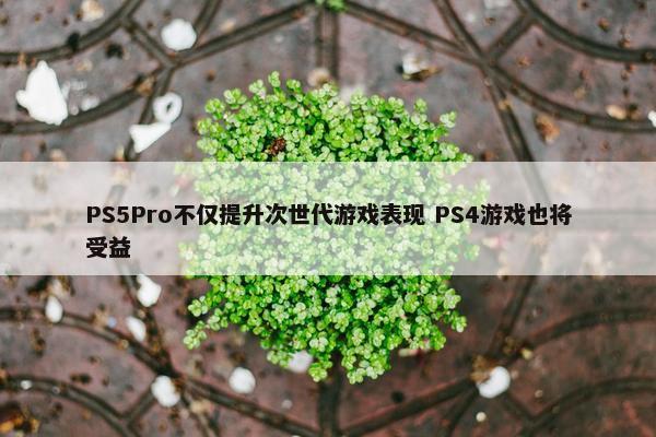 PS5Pro不仅提升次世代游戏表现 PS4游戏也将受益