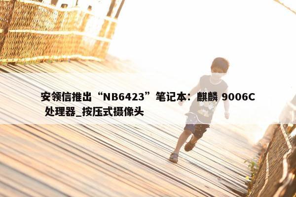 安领信推出“NB6423”笔记本：麒麟 9006C 处理器_按压式摄像头