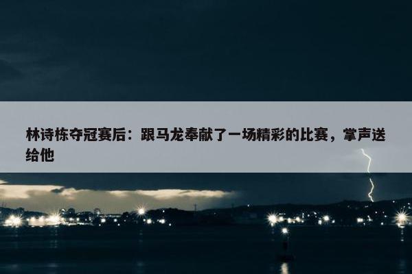 林诗栋夺冠赛后：跟马龙奉献了一场精彩的比赛，掌声送给他