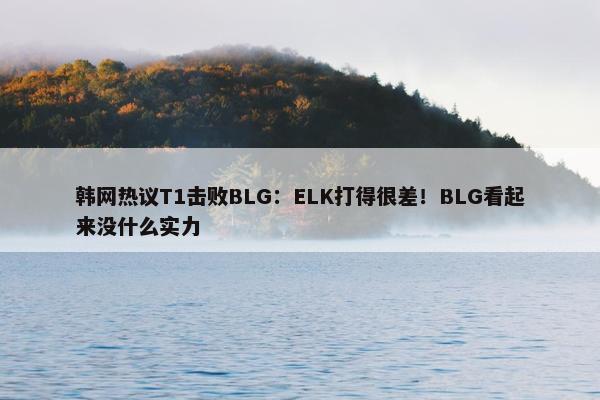 韩网热议T1击败BLG：ELK打得很差！BLG看起来没什么实力