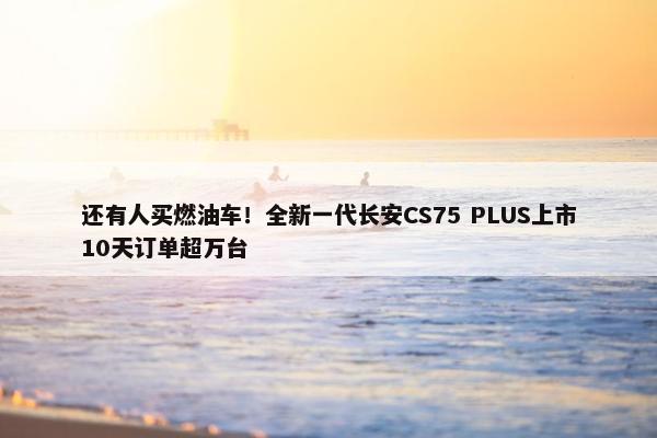 还有人买燃油车！全新一代长安CS75 PLUS上市10天订单超万台