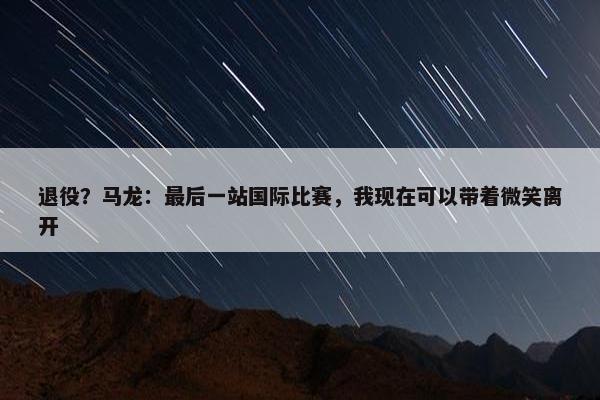 退役？马龙：最后一站国际比赛，我现在可以带着微笑离开