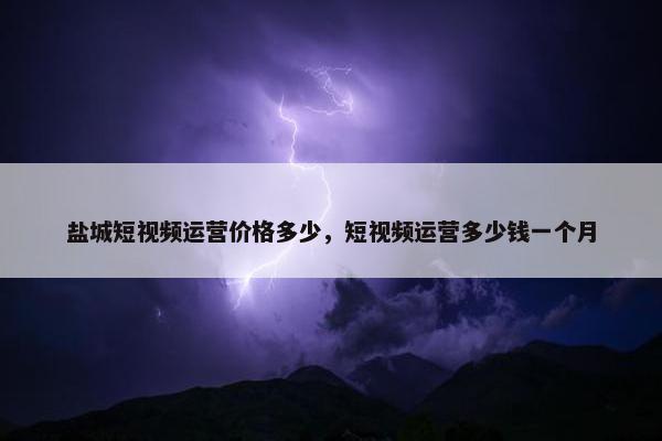 盐城短视频运营价格多少，短视频运营多少钱一个月