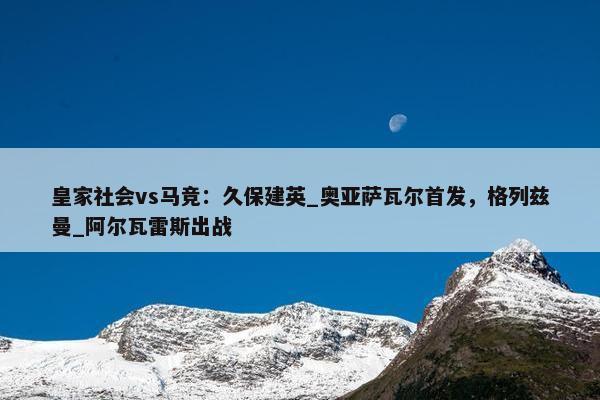 皇家社会vs马竞：久保建英_奥亚萨瓦尔首发，格列兹曼_阿尔瓦雷斯出战