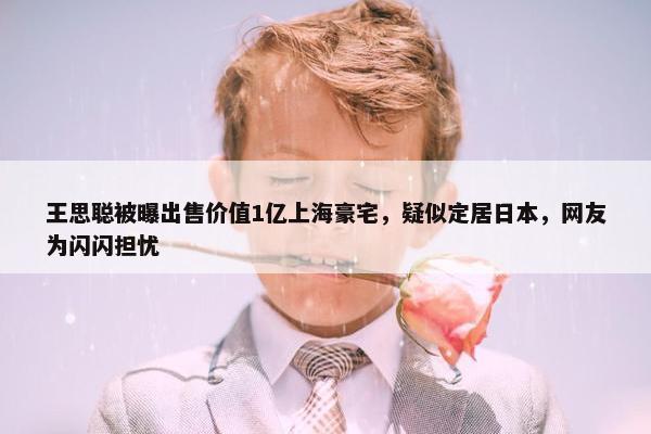 王思聪被曝出售价值1亿上海豪宅，疑似定居日本，网友为闪闪担忧