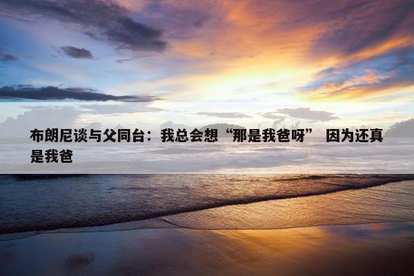 布朗尼谈与父同台：我总会想“那是我爸呀” 因为还真是我爸