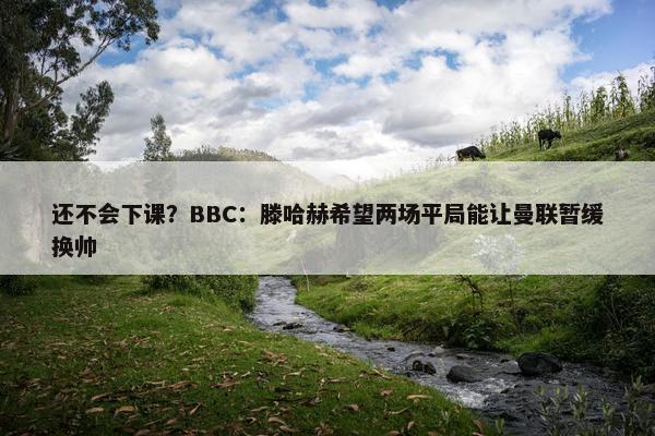 还不会下课？BBC：滕哈赫希望两场平局能让曼联暂缓换帅