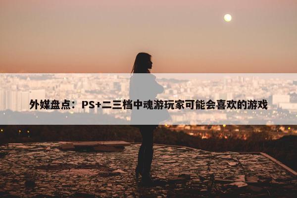 外媒盘点：PS+二三档中魂游玩家可能会喜欢的游戏