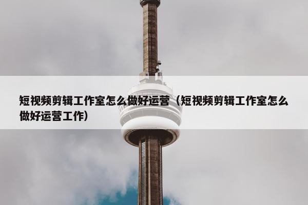 短视频剪辑工作室怎么做好运营（短视频剪辑工作室怎么做好运营工作）