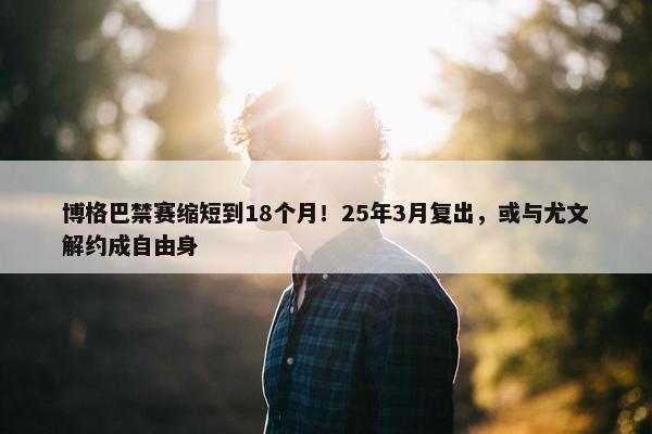 博格巴禁赛缩短到18个月！25年3月复出，或与尤文解约成自由身