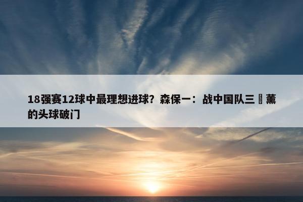 18强赛12球中最理想进球？森保一：战中国队三笘薰的头球破门