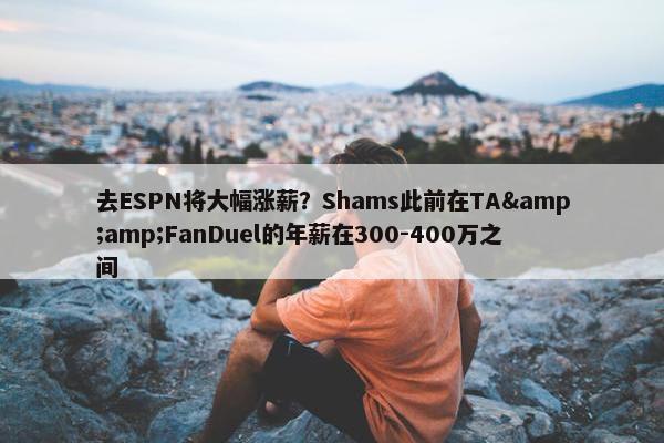 去ESPN将大幅涨薪？Shams此前在TA&FanDuel的年薪在300-400万之间