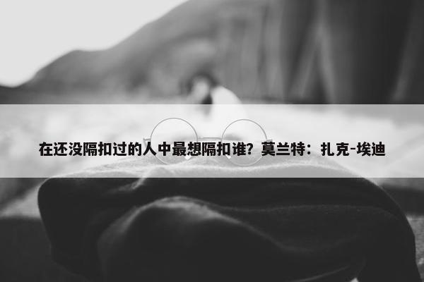 在还没隔扣过的人中最想隔扣谁？莫兰特：扎克-埃迪