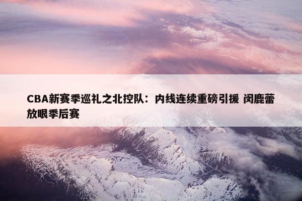 CBA新赛季巡礼之北控队：内线连续重磅引援 闵鹿蕾放眼季后赛