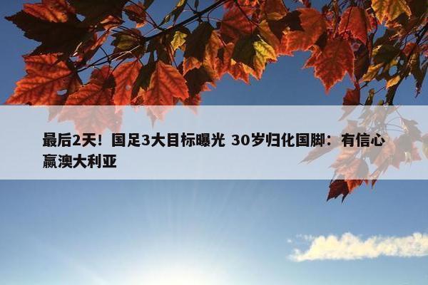 最后2天！国足3大目标曝光 30岁归化国脚：有信心赢澳大利亚