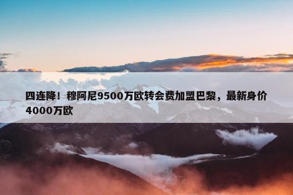 四连降！穆阿尼9500万欧转会费加盟巴黎，最新身价4000万欧