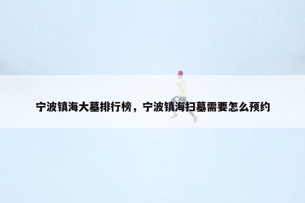 宁波镇海大墓排行榜，宁波镇海扫墓需要怎么预约