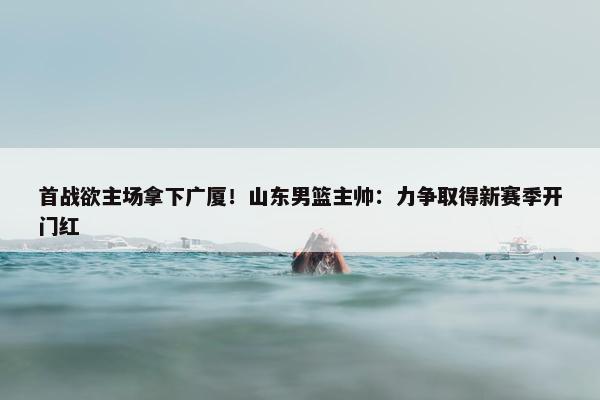 首战欲主场拿下广厦！山东男篮主帅：力争取得新赛季开门红