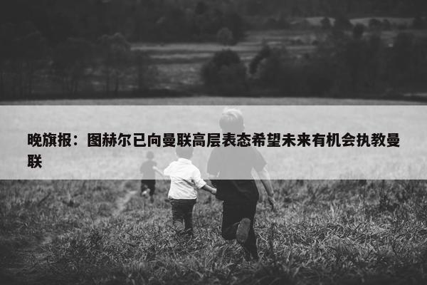 晚旗报：图赫尔已向曼联高层表态希望未来有机会执教曼联