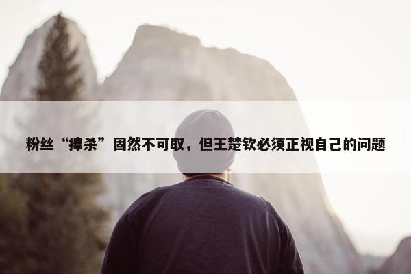 粉丝“捧杀”固然不可取，但王楚钦必须正视自己的问题