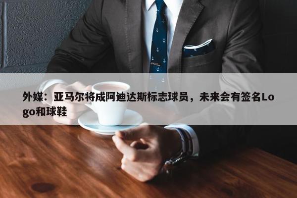 外媒：亚马尔将成阿迪达斯标志球员，未来会有签名Logo和球鞋