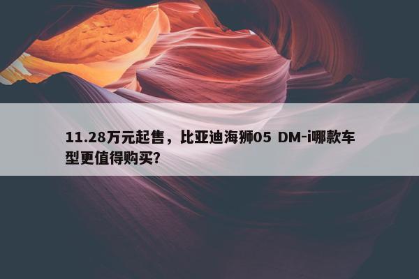 11.28万元起售，比亚迪海狮05 DM-i哪款车型更值得购买？