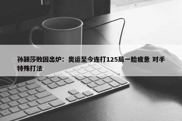 孙颖莎败因出炉：奥运至今连打125局一脸疲惫 对手特殊打法