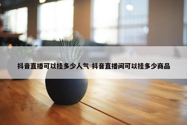 抖音直播可以挂多少人气 抖音直播间可以挂多少商品