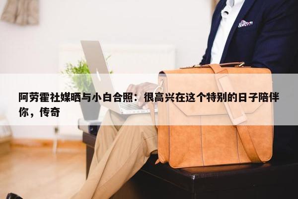 阿劳霍社媒晒与小白合照：很高兴在这个特别的日子陪伴你，传奇