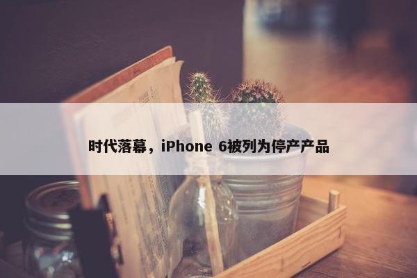 时代落幕，iPhone 6被列为停产产品