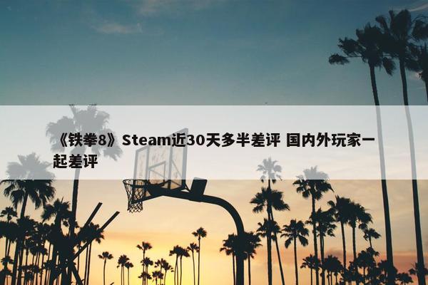 《铁拳8》Steam近30天多半差评 国内外玩家一起差评