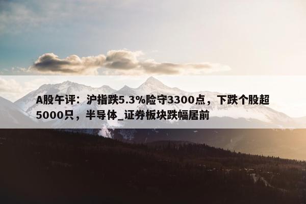 A股午评：沪指跌5.3%险守3300点，下跌个股超5000只，半导体_证券板块跌幅居前