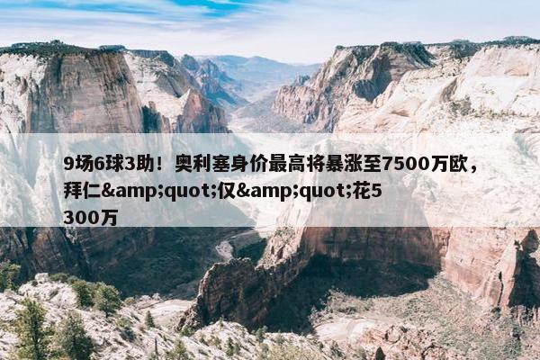 9场6球3助！奥利塞身价最高将暴涨至7500万欧，拜仁&quot;仅&quot;花5300万