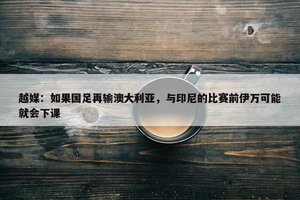 越媒：如果国足再输澳大利亚，与印尼的比赛前伊万可能就会下课