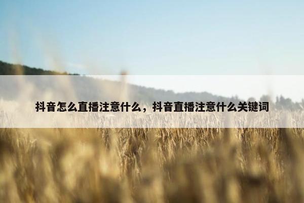 抖音怎么直播注意什么，抖音直播注意什么关键词