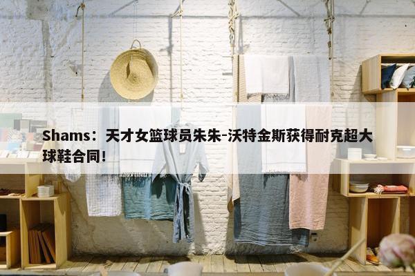 Shams：天才女篮球员朱朱-沃特金斯获得耐克超大球鞋合同！