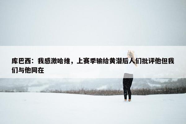 库巴西：我感激哈维，上赛季输给黄潜后人们批评他但我们与他同在