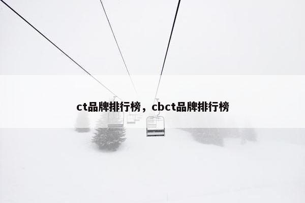 ct品牌排行榜，cbct品牌排行榜