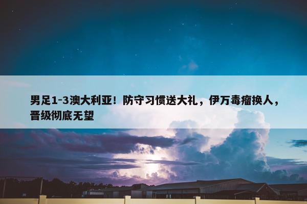 男足1-3澳大利亚！防守习惯送大礼，伊万毒瘤换人，晋级彻底无望