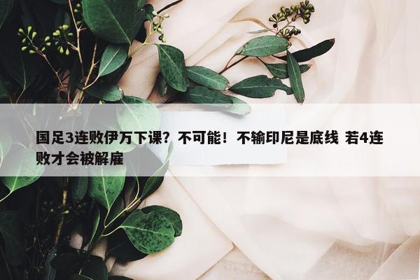 国足3连败伊万下课？不可能！不输印尼是底线 若4连败才会被解雇