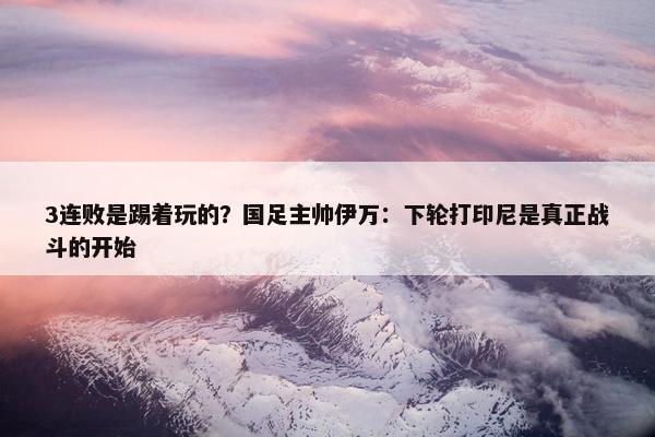 3连败是踢着玩的？国足主帅伊万：下轮打印尼是真正战斗的开始