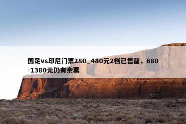 国足vs印尼门票280_480元2档已售罄，680-1380元仍有余票