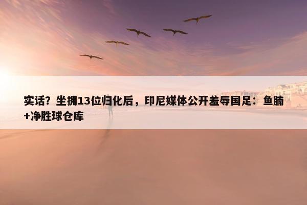 实话？坐拥13位归化后，印尼媒体公开羞辱国足：鱼腩+净胜球仓库