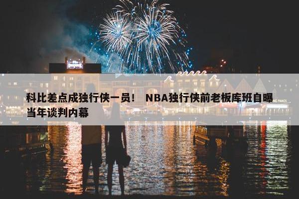 科比差点成独行侠一员！ NBA独行侠前老板库班自曝当年谈判内幕