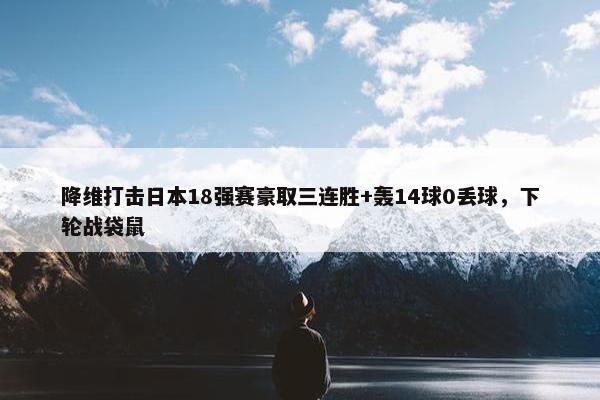 降维打击日本18强赛豪取三连胜+轰14球0丢球，下轮战袋鼠